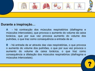 Núcleo de estágio de Biologia/Geologia ? Durante a inspiração… A   - há contracção dos músculos respiratórios (diafragma e músculos intercostais), que provoca o aumento do volume da caixa torácica, que por sua vez provoca aumento do volume dos pulmões, o que traz como consequência a entrada de ar. B   - há entrada de ar através das vias respiratórias, o que provoca o aumento do volume dos pulmões, o que por sua vez provoca o aumento do volume da caixa torácica, o que traz como consequência a dilatação dos músculos respiratórios (diafragma e músculos intercostais). 