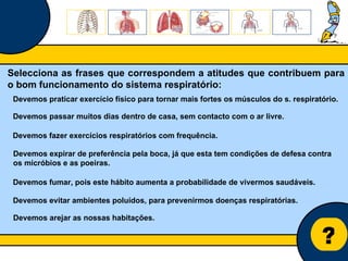 Núcleo de estágio de Biologia/Geologia ? Selecciona as frases que correspondem a atitudes que contribuem para o bom funcionamento do sistema respiratório: Devemos passar muitos dias dentro de casa, sem contacto com o ar livre. Devemos fazer exercícios respiratórios com frequência. Devemos praticar exercício físico para tornar mais fortes os músculos do s. respiratório. Devemos fumar, pois este hábito aumenta a probabilidade de vivermos saudáveis. Devemos expirar de preferência pela boca, já que esta tem condições de defesa contra os micróbios e as poeiras. Devemos arejar as nossas habitações. Devemos evitar ambientes poluídos, para prevenirmos doenças respiratórias. 