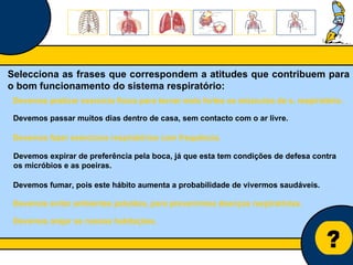 Núcleo de estágio de Biologia/Geologia ? Selecciona as frases que correspondem a atitudes que contribuem para o bom funcionamento do sistema respiratório: Devemos passar muitos dias dentro de casa, sem contacto com o ar livre. Devemos fazer exercícios respiratórios com frequência. Devemos praticar exercício físico para tornar mais fortes os músculos do s. respiratório. Devemos fumar, pois este hábito aumenta a probabilidade de vivermos saudáveis. Devemos expirar de preferência pela boca, já que esta tem condições de defesa contra os micróbios e as poeiras. Devemos arejar as nossas habitações. Devemos evitar ambientes poluídos, para prevenirmos doenças respiratórias. 