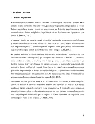 4
2.Revisão de Literatura
2.1.Sistema Respiratório
O sistema respiratório começa no nariz e na boca e continua pelas vias aéreas e pulmões. O ar
entra no sistema respiratório pelo nariz e boca, passando pela garganta (faringe) e caixa de voz ou
laringe. A entrada da laringe é coberta por uma pequena aba de tecido, a epiglote, que se fecha
automaticamente durante a deglutição, impedindo a entrada de alimentos ou líquidos nas vias
aéreas, SOROKIN, (1981).
A traqueia é a maior via aérea. A traqueia se ramifica em duas vias aéreas menores: os brônquios
principais esquerdo e direito. Cada pulmão é dividido em seções (lobos): três no pulmão direito e
dois no pulmão esquerdo. O pulmão esquerdo é um pouco menor que o pulmão direito, uma vez
que ele divide o espaço ao lado esquerdo do tórax com o coração, ROSS, (2012) .
Os próprios brônquios se ramificam várias vezes em vias aéreas menores, terminando nas vias
aéreas mais estreitas (os bronquíolos), que têm apenas meio milímetro de diâmetro. As vias aéreas
se assemelham a uma árvore invertida, fazendo com que esta parte do sistema respiratório seja
também chamada de árvore brônquica. As grandes vias aéreas se mantêm abertas por um tecido
conjuntivo fibroso semiflexível, chamado de cartilagem. As vias aéreas menores são sustentadas
pelo tecido do pulmão, que as envolve e ao qual estão ligadas. As paredes das vias aéreas menores
têm uma camada circular e fina de músculos lisos. Os músculos das vias aéreas podem relaxar ou
contrair, mudando assim o tamanho das vias aéreas, ROSS (2012).
Milhares de alvéolos (pequenos sacos de ar) se encontram na extremidade de cada bronquíolo.
Juntos, os milhões de alvéolos pulmonares formam uma superfície de mais de 100 metros
quadrados. Dentro das paredes alveolares existe uma densa rede de minúsculos vasos sanguíneos
chamados de vasos capilares. A barreira extremamente fina entre o ar e os vasos capilares permite
que o oxigênio passe dos alvéolos para o sangue e o dióxido de carbono do sangue nos vasos
capilares passe para o ar nos alvéolos, OVALLE (2008).
 