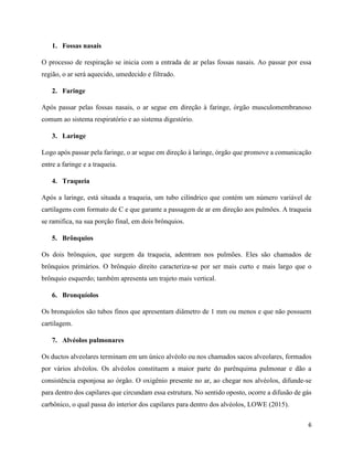 6
1. Fossas nasais
O processo de respiração se inicia com a entrada de ar pelas fossas nasais. Ao passar por essa
região, o ar será aquecido, umedecido e filtrado.
2. Faringe
Após passar pelas fossas nasais, o ar segue em direção à faringe, órgão musculomembranoso
comum ao sistema respiratório e ao sistema digestório.
3. Laringe
Logo após passar pela faringe, o ar segue em direção à laringe, órgão que promove a comunicação
entre a faringe e a traqueia.
4. Traqueia
Após a laringe, está situada a traqueia, um tubo cilíndrico que contém um número variável de
cartilagens com formato de C e que garante a passagem de ar em direção aos pulmões. A traqueia
se ramifica, na sua porção final, em dois brônquios.
5. Brônquios
Os dois brônquios, que surgem da traqueia, adentram nos pulmões. Eles são chamados de
brônquios primários. O brônquio direito caracteriza-se por ser mais curto e mais largo que o
brônquio esquerdo; também apresenta um trajeto mais vertical.
6. Bronquíolos
Os bronquíolos são tubos finos que apresentam diâmetro de 1 mm ou menos e que não possuem
cartilagem.
7. Alvéolos pulmonares
Os ductos alveolares terminam em um único alvéolo ou nos chamados sacos alveolares, formados
por vários alvéolos. Os alvéolos constituem a maior parte do parênquima pulmonar e dão a
consistência esponjosa ao órgão. O oxigênio presente no ar, ao chegar nos alvéolos, difunde-se
para dentro dos capilares que circundam essa estrutura. No sentido oposto, ocorre a difusão de gás
carbônico, o qual passa do interior dos capilares para dentro dos alvéolos, LOWE (2015).
 