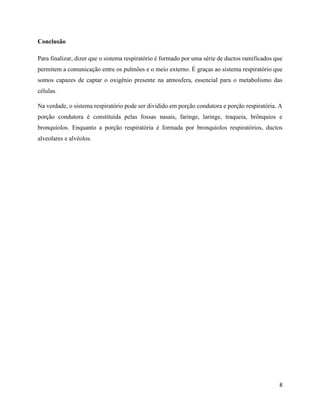 8
Conclusão
Para finalizar, dizer que o sistema respiratório é formado por uma série de ductos ramificados que
permitem a comunicação entre os pulmões e o meio externo. É graças ao sistema respiratório que
somos capazes de captar o oxigênio presente na atmosfera, essencial para o metabolismo das
células.
Na verdade, o sistema respiratório pode ser dividido em porção condutora e porção respiratória. A
porção condutora é constituída pelas fossas nasais, faringe, laringe, traqueia, brônquios e
bronquíolos. Enquanto a porção respiratória é formada por bronquíolos respiratórios, ductos
alveolares e alvéolos.
 