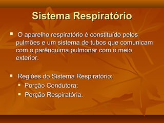 Sistema RespiratórioSistema Respiratório
 O aparelho respiratório é constituído pelosO aparelho respiratório é constituído pelos
pulmões e um sistema de tubos que comunicampulmões e um sistema de tubos que comunicam
com o parênquima pulmonar com o meiocom o parênquima pulmonar com o meio
exterior.exterior.
 Regióes do Sistema Respiratório:Regióes do Sistema Respiratório:

Porção Condutora;Porção Condutora;
 Porção Respiratória.Porção Respiratória.
 