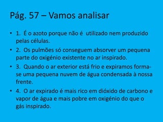 Pág. 57 – Vamos analisar
• 1. É o azoto porque não é utilizado nem produzido
pelas células.
• 2. Os pulmões só conseguem absorver um pequena
parte do oxigénio existente no ar inspirado.
• 3. Quando o ar exterior está frio e expiramos forma-
se uma pequena nuvem de água condensada à nossa
frente.
• 4. O ar expirado é mais rico em dióxido de carbono e
vapor de água e mais pobre em oxigénio do que o
gás inspirado.
 