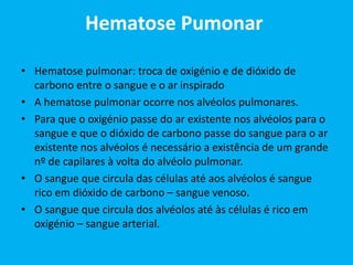 Hematose Pumonar
• Hematose pulmonar: troca de oxigénio e de dióxido de
carbono entre o sangue e o ar inspirado
• A hematose pulmonar ocorre nos alvéolos pulmonares.
• Para que o oxigénio passe do ar existente nos alvéolos para o
sangue e que o dióxido de carbono passe do sangue para o ar
existente nos alvéolos é necessário a existência de um grande
nº de capilares à volta do alvéolo pulmonar.
• O sangue que circula das células até aos alvéolos é sangue
rico em dióxido de carbono – sangue venoso.
• O sangue que circula dos alvéolos até às células é rico em
oxigénio – sangue arterial.
 