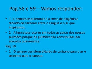 Pág.58 e 59 – Vamos responder:
• 1. A hematose pulmonar é a troca de oxigénio e
dióxido de carbono entre o sangue e o ar que
inspiramos.
• 2. A hematose ocorre em todas as zonas dos nossos
pulmões porque os pulmões são constituídos por
alvéolos pulmonares.
Pág. 59
• 1. O sangue transfere dióxido de carbono para o ar e
oxigénio para o sangue.
 