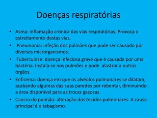 Doenças respiratórias
• Asma: inflamação crónica das vias respiratórias. Provoca o
estreitamento destas vias.
• Pneumonia: infeção dos pulmões que pode ser causado por
diversos microrganismos.
• Tuberculose: doença infeciosa grave que é causada por uma
bactéria. Instala-se nos pulmões e pode alastrar a outros
órgãos.
• Enfisema: doença em que os alvéolos pulmonares se dilatam,
acabando algumas das suas paredes por rebentar, diminuindo
a área disponível para as trocas gasosas.
• Cancro do pulmão: alteração dos tecidos pulmonares. A causa
principal é o tabagismo.
 