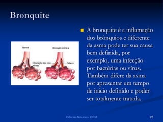  A bronquite é a inflamação
dos brônquios e diferente
da asma pode ter sua causa
bem definida, por
exemplo, uma infecção
por bactérias ou vírus.
Também difere da asma
por apresentar um tempo
de início definido e poder
ser totalmente tratada.
Ciências Naturais - ICRM 25
 