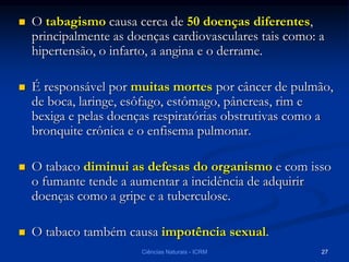  O tabagismo causa cerca de 50 doenças diferentes,
principalmente as doenças cardiovasculares tais como: a
hipertensão, o infarto, a angina e o derrame.
 É responsável por muitas mortes por câncer de pulmão,
de boca, laringe, esôfago, estômago, pâncreas, rim e
bexiga e pelas doenças respiratórias obstrutivas como a
bronquite crônica e o enfisema pulmonar.
 O tabaco diminui as defesas do organismo e com isso
o fumante tende a aumentar a incidência de adquirir
doenças como a gripe e a tuberculose.
 O tabaco também causa impotência sexual.
Ciências Naturais - ICRM 27
 