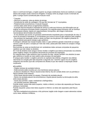 elas é o ventrículo laríngeo, a região superior as pregas vestibulares chama-se vestíbulo e a região
abaixo das pregas vocais chama-se infraglote. O espaço entre as pregas vocais é chamado de
glote. A prega vocal é constituída pelo músculo vocal.

* Traquéia
- Situa-se no pescoço, abre-se abaixo da laringe.
- Constituída de anéis de cartilagem (16) que tem formato de “C” incompletos.
- Posteriormente encontramos o músculo traqueal.
- Unindo estes anéis temos os ligamentos anelares.
- A porção final da traquéia é chamada de carina e é nela que inicia-se uma bifurcação que vai
originar os brônquios principais direito e esquerdo. Em seguida esses brônquios vão se ramificar
em brônquios lobares, depois em seguimentares, bronquíolos, até chegar a estruturas
microscópicas denominadas de alvéolos.
- É nos alvéolos que ocorre um processo extremamente importante para a manutenção da vida. O
nome do processo é hematose. É na hematose que ocorre a troca do gás carbônico pelo oxigênio.
- No processo de respiração celular a célula vai fazer uso da glicose e do oxigênio presente no
sangue arterial para gerar energia e gás carbônico.
A energia é utilizada nas nossas funções vitais e o gás carbônico gerado é devolvido ao sangue
venoso e este vai para o coração por meio das veias, passa pelo lado direito do coração e chega
aos pulmões.
Nos pulmões as veias se transformam em verdadeiras redes venosas compostas de pequenos
capilares que vão rodear os alvéolos.
Em nível de alvéolos esse sangue venoso recebe o oxigênio que estava armazenado nos alvéolos
(esse oxigênio chegou nos alvéolos decorrente do processo de inspiração)
Em seguida libera o gás carbônico (que é produto da resp. celular) também nos alvéolos (e esse
gás carbônico é levado ao meio externo pelo processo de expiração).
O sangue após receber o oxigênio percorre os capilares das artérias, chegando nas artérias
retornando ao coração pelo lado esquerdo e seguindo seu “caminho” agora rico em oxigênio,
chegando aos tecidos (que são compostos de células) e que vão realizar a respiração celular
novamente.

#PULMÕES
- Órgãos centrais da cavidade torácica.
- Externamente estão envoltos por uma membrana serosa (pleura).
- A pleura é dividida em: Pleura visceral (mais interna; fica em contato direto com os pulmões) e
Pleura parietal (mais externa).
- Entre essas pleuras existe um espaço. Chamado de cavidade pleural.
- Dentro da cavidade pleural nós encontramos o líquido pleural (auxilia na diminuição do atrito
entre essas pleuras).
- Faces dos pulmões: costal, mediastinal e diafragmática.
- Os pulmões possuem diferenças.
Pulmão direito: possui três lobos (superior, médio e inferior); os lobos são separados por fissuras
(oblíqua e horizontal).
Pulmão esquerdo: possui dois lobos (superior e inferior); os lobos são separados pela fissura
oblíqua.
- Na face mediastinal encontramos o hilo pulmonar (região onde chegam e saem elementos nobres
como veias, artérias e linfáticos.
 