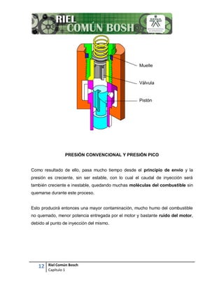 12 Riel Común Bosch
Capítulo 1
PRESIÓN CONVENCIONAL Y PRESIÓN PICO
Como resultado de ello, pasa mucho tiempo desde el principio de envío y la
presión es creciente, sin ser estable, con lo cual el caudal de inyección será
también creciente e inestable, quedando muchas moléculas del combustible sin
quemarse durante este proceso.
Esto producirá entonces una mayor contaminación, mucho humo del combustible
no quemado, menor potencia entregada por el motor y bastante ruido del motor,
debido al punto de inyección del mismo.
 