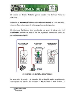 3 Riel Común Bosch
Capítulo 1
El sistema con Bomba Rotativa genera presión y la distribuye hacia los
inyectores.
El sistema de Unidad Inyectora empuja a la Bomba Inyector de forma mecánica,
mientras el computador controla el tiempo y el avance de inyección.
El sistema de Riel Común tiene una bomba que genera la alta presión y el
Computador controla la apertura de los inyectores, controlando todos los
parámetros de aceleración.
FUNCIONES DEL SISTEMA DE INYECCIÓN
La generación de presión y la Inyección del combustible están completamente
desacopladas del sistema de Inyección de Acumulador de Riel Común. La
 