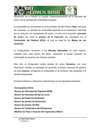 4 Riel Común Bosch
Capítulo 1
Generación de la Presión es lograda independientemente de la velocidad del
motor o de la cantidad del combustible inyectado.
El combustible es concentrado en el Acumulador de Alta Presión (Riel), listo para
ser inyectado. La cantidad de combustible depende de la aceleración imprimida
por el conductor, las necesidades del motor y el inicio de la inyección (principio
de envío), así como la presión de la inyección son calculados por el
Computador del Sistema (ECU), el cual se basa en los Mapas de sus
memorias.
La Computadora “comanda” a las Válvulas Selenoides de cada Inyector,
instalado para cada cilindro del Motor, inyectando el caudal necesario de
combustible de acuerdo a las órdenes recibidas.
Para ello, el Computador recibe señales de varios Sensores, con cuya
información coordina la necesidad de comandar el tiempo requerido de apertura
de cada Inyector, entregando el combustible en el momento más apropiado y el
caudal indispensable.
El sistema Eléctrico y Electrónico está formado por los siguientes elementos:
-Computadora (ECU)
-Sensor de Velocidad del Cigüeñal (RPM)
-Sensor de Velocidad del Eje de Levas
-Sensor del Pedal del Acelerador
-Sensor de presión de Generación
-Sensor de presión del Riel
-Sensor de Temperatura del Refrigerante
-Medidor de Flujo o masa de Aire ingresada al Motor
 
