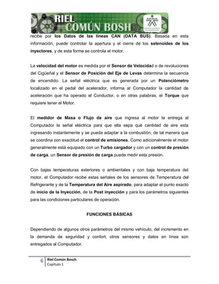 6 Riel Común Bosch
Capítulo 1
recibe por los Datos de las líneas CAN (DATA BUS). Basada en esta
información, puede controlar la apertura y el cierre de los selenoides de los
inyectores, y de esta forma se controla el motor.
La velocidad del motor es medida por el Sensor de Velocidad o de revoluciones
del Cigüeñal y el Sensor de Posición del Eje de Levas determina la secuencia
de encendido. La señal eléctrica que es generada por un Potenciómetro
localizado en el pedal del acelerador, informa al Computador la cantidad de
aceleración que ha operado el Conductor, o en otras palabras, el Torque que
requiere tener el Motor.
El medidor de Masa o Flujo de aire que ingresa al motor le entrega al
Computador la señal eléctrica para que ella sepa qué cantidad de aire esta
ingresando instantemente y se pueda adaptar a la combustión, de tal manera que
se coordina con exactitud el control de emisiones. Como adicionalmente el motor
generalmente está equipado con un Turbo cargador y con un control de presión
de carga, un Sensor de presión de carga puede medir esta presión.
Con bajas temperaturas exteriores o ambientales y con baja temperatura del
motor, el Computador recibe estas señales de los sensores de Temperatura del
Refrigerante y de la Temperatura del Aire aspirado, para adaptar el punto exacto
de inicio de la Inyección, de la Post inyección y para los parámetros siguientes
para las condiciones particulares de operación.
FUNCIONES BÁSICAS
Dependiendo de algunos otros parámetros del mismo vehículo, del incremento en
la demanda de seguridad y confort, otros sensores y datos en línea son
entregados al Computador.
 