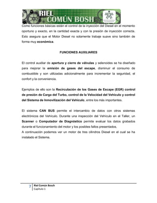 7 Riel Común Bosch
Capítulo 1
Como funciones básicas están el control de la inyección del Diesel en el momento
oportuno y exacto, en la cantidad exacta y con la presión de inyección correcta.
Esto asegura que el Motor Diesel no solamente trabaje suave sino también de
forma muy económica.
FUNCIONES AUXILIARES
El control auxiliar de apertura y cierre de válvulas y selenoides se ha diseñado
para mejorar la emisión de gases del escape, disminuir el consumo de
combustible y son utilizadas adicionalmente para incrementar la seguridad, el
confort y la conveniencia.
Ejemplos de ello son la Recirculación de los Gases de Escape (EGR) control
de presión de Carga del Turbo, control de la Velocidad del Vehículo y control
del Sistema de Inmovilización del Vehículo, entre los más importantes.
El sistema CAN BUS permite el intercambio de datos con otros sistemas
electrónicos del Vehículo. Durante una inspección del Vehículo en el Taller, un
Scanner o Computador de Diagnóstico permite evaluar los datos grabados
durante el funcionamiento del motor y los posibles fallos presentados.
A continuación podemos ver un motor de tres cilindros Diesel en el cual se ha
instalado el Sistema.
 