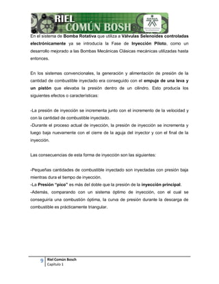 9 Riel Común Bosch
Capítulo 1
En el sistema de Bomba Rotativa que utiliza a Válvulas Selenoides controladas
electrónicamente ya se introducía la Fase de Inyección Piloto, como un
desarrollo mejorado a las Bombas Mecánicas Clásicas mecánicas utilizadas hasta
entonces.
En los sistemas convencionales, la generación y alimentación de presión de la
cantidad de combustible inyectado era conseguido con el empuje de una leva y
un pistón que elevaba la presión dentro de un cilindro. Esto producía los
siguientes efectos o características:
-La presión de inyección se incrementa junto con el incremento de la velocidad y
con la cantidad de combustible inyectado.
-Durante el proceso actual de inyección, la presión de inyección se incrementa y
luego baja nuevamente con el cierre de la aguja del inyector y con el final de la
inyección.
Las consecuencias de esta forma de inyección son las siguientes:
-Pequeñas cantidades de combustible inyectado son inyectadas con presión baja
mientras dura el tiempo de inyección.
-La Presión “pico” es más del doble que la presión de la inyección principal.
-Además, comparando con un sistema óptimo de inyección, con el cual se
conseguiría una combustión óptima, la curva de presión durante la descarga de
combustible es prácticamente triangular.
 