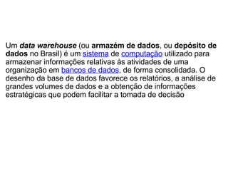 Um  data warehouse  (ou  armazém de dados , ou  depósito de dados  no Brasil) é um  sistema  de  computação  utilizado para armazenar informações relativas às atividades de uma organização em  bancos de dados , de forma consolidada. O desenho da base de dados favorece os relatórios, a análise de grandes volumes de dados e a obtenção de informações estratégicas que podem facilitar a tomada de decisão 