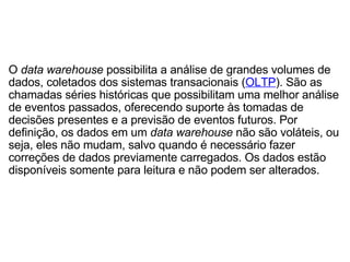 O  data warehouse  possibilita a análise de grandes volumes de dados, coletados dos sistemas transacionais ( OLTP ). São as chamadas séries históricas que possibilitam uma melhor análise de eventos passados, oferecendo suporte às tomadas de decisões presentes e a previsão de eventos futuros. Por definição, os dados em um  data warehouse  não são voláteis, ou seja, eles não mudam, salvo quando é necessário fazer correções de dados previamente carregados. Os dados estão disponíveis somente para leitura e não podem ser alterados. 