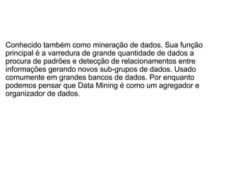 Conhecido também como mineração de dados. Sua função principal é a varredura de grande quantidade de dados a procura de padrões e detecção de relacionamentos entre informações gerando novos sub-grupos de dados. Usado comumente em grandes bancos de dados. Por enquanto podemos pensar que Data Mining é como um agregador e organizador de dados. 