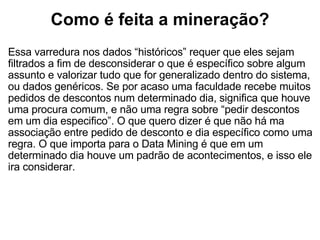 Como é feita a mineração? Essa varredura nos dados “históricos” requer que eles sejam filtrados a fim de desconsiderar o que é específico sobre algum assunto e valorizar tudo que for generalizado dentro do sistema, ou dados genéricos. Se por acaso uma faculdade recebe muitos pedidos de descontos num determinado dia, significa que houve uma procura comum, e não uma regra sobre “pedir descontos em um dia especifico”. O que quero dizer é que não há ma associação entre pedido de desconto e dia específico como uma regra. O que importa para o Data Mining é que em um determinado dia houve um padrão de acontecimentos, e isso ele ira considerar. 