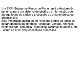 Um ERP (Enterprise Resource Planning) é a designação genérica para um sistema de gestão de informação que agrega todos os dados e processos de uma empresa ou organização. Esta integração aplica-se ao nível dos dados de todos os departamentos da empresa - compras, vendas, finanças, contabilidade, comercial, marketing, recursos humanos, etc, - como ao nível dos respectivos processos 