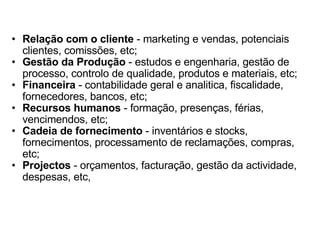Relação com o cliente  - marketing e vendas, potenciais clientes, comissões, etc;  Gestão da Produção  - estudos e engenharia, gestão de processo, controlo de qualidade, produtos e materiais, etc;  Financeira  - contabilidade geral e analitica, fiscalidade, fornecedores, bancos, etc;  Recursos humanos  - formação, presenças, férias, vencimendos, etc;  Cadeia de fornecimento  - inventários e stocks, fornecimentos, processamento de reclamações, compras, etc;  Projectos  - orçamentos, facturação, gestão da actividade, despesas, etc, 
