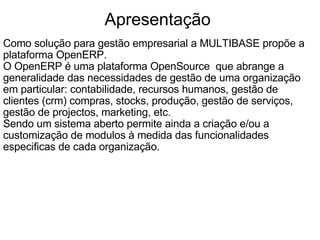 Apresentação  Como solução para gestão empresarial a MULTIBASE propõe a plataforma OpenERP.  O OpenERP é uma plataforma OpenSource  que abrange a generalidade das necessidades de gestão de uma organização em particular: contabilidade, recursos humanos, gestão de clientes (crm) compras, stocks, produção, gestão de serviços, gestão de projectos, marketing, etc.  Sendo um sistema aberto permite ainda a criação e/ou a customização de modulos à medida das funcionalidades especificas de cada organização.   