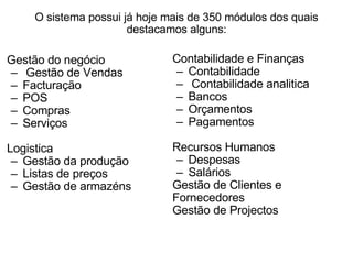 O sistema possui já hoje mais de 350 módulos dos quais destacamos alguns: Gestão do negócio   Gestão de Vendas  Facturação  POS  Compras  Serviços   Logistica Gestão da produção  Listas de preços  Gestão de armazéns    Contabilidade e Finanças Contabilidade    Contabilidade analitica  Bancos  Orçamentos  Pagamentos   Recursos Humanos Despesas  Salários Gestão de Clientes e Fornecedores Gestão de Projectos 