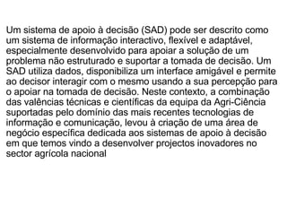 Um sistema de apoio à decisão (SAD) pode ser descrito como um sistema de informação interactivo, flexível e adaptável, especialmente desenvolvido para apoiar a solução de um problema não estruturado e suportar a tomada de decisão. Um SAD utiliza dados, disponibiliza um interface amigável e permite ao decisor interagir com o mesmo usando a sua percepção para o apoiar na tomada de decisão. Neste contexto, a combinação das valências técnicas e científicas da equipa da Agri-Ciência suportadas pelo domínio das mais recentes tecnologias de informação e comunicação, levou à criação de uma área de negócio específica dedicada aos sistemas de apoio à decisão em que temos vindo a desenvolver projectos inovadores no sector agrícola nacional 
