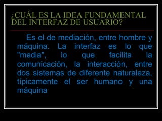 ¿CUÁL ES LA IDEA FUNDAMENTAL DEL INTERFAZ DE USUARIO? Es el de mediación, entre hombre y máquina. La interfaz es lo que "media", lo que facilita la comunicación, la interacción, entre dos sistemas de diferente naturaleza, típicamente el ser humano y una máquina 