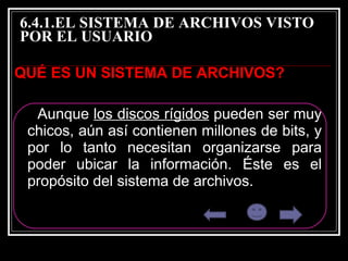 6.4.1.EL SISTEMA DE ARCHIVOS VISTO POR EL USUARIO  QUÉ ES UN SISTEMA DE ARCHIVOS? Aunque  los discos rígidos  pueden ser muy chicos, aún así contienen millones de bits, y por lo tanto necesitan organizarse para poder ubicar la información. Éste es el propósito del sistema de archivos.  