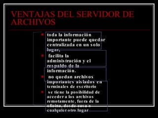 VENTAJAS DEL SERVIDOR DE ARCHIVOS toda la información importante puede quedar centralizada en un solo lugar,  facilita la administración y el respaldo de la información.  no quedan archivos importantes aislados en  terminales de escritorio  se tiene la posibilidad de acceder a los archivos remotamente, fuera de la oficina, desde casa o cualquier otro lugar 