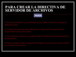 PARA CREAR LA DIRECTIVA DE SERVIDOR DE ARCHIVOS   PASOS 1.-Cree una instalación nueva de Windows Server 2003 con SP1 en un equipo de referencia nuevo.  2.-Instale el componente del Asistente para configuración de seguridad en el equipo mediante Panel de control. 3.-Una el equipo al dominio, que aplicará toda la configuración de seguridad de las UO principales. 4.-Instale y configure sólo las aplicaciones obligatorias que estarán en cada servidor que comparte esta función.  
