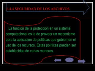 6.4.4 SEGURIDAD DE LOS ARCHIVOS La función de la protección en un sistema  computacional es la de proveer un mecanismo  para la aplicación de políticas que gobiernen el  uso de los recursos. Estas políticas pueden ser  establecidas de varias maneras . 