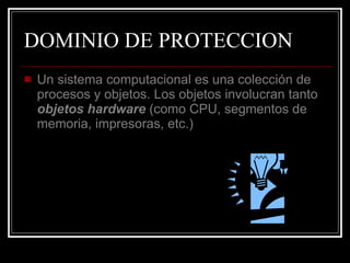 DOMINIO DE PROTECCION Un sistema computacional es una colección de procesos y objetos. Los objetos involucran tanto  objetos   hardware  (como CPU, segmentos de memoria, impresoras, etc.) 