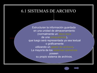 6.1 SISTEMAS DE ARCHIVO Estructuran la información guardada  en una unidad de almacenamiento (normalmente un  disco duro de una  computadora ), que luego será representada ya sea textual o gráficamente utilizando un  gestor de archivos . La mayoría de los  sistemas operativos   poseen  su propio sistema de archivos. 