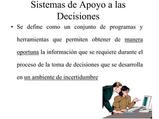 Sistemas de Apoyo a las
            Decisiones
• Se define como un conjunto de programas y

 herramientas que permiten obtener de manera

 oportuna la información que se requiere durante el

 proceso de la toma de decisiones que se desarrolla

 en un ambiente de incertidumbre
 