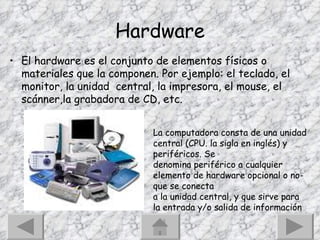 Hardware El hardware es el conjunto de elementos físicos o materiales que la componen. Por ejemplo: el teclado, el monitor, la unidad  central, la impresora, el mouse, el scánner,la grabadora de CD, etc. La computadora consta de una unidad central (CPU. la sigla en inglés) y periféricos. Se denomina periférico a cualquier elemento de hardware opcional o no- que se conecta a la unidad central, y que sirve para la entrada y/o salida de información 
