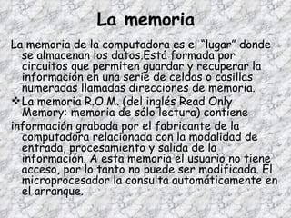 La memoria La memoria de la computadora es el “lugar” donde se almacenan los datos.Está formada por circuitos que permiten guardar y recuperar la información en una serie de celdas o casillas numeradas llamadas direcciones de memoria. La memoria R.O.M. (del inglés Read Only Memory: memoria de sólo lectura) contiene información grabada por el fabricante de la computadora relacionada con la modalidad de entrada, procesamiento y salida de la información. A esta memoria el usuario no tiene acceso, por lo tanto no puede ser modificada. El microprocesador la consulta automáticamente en el arranque. 