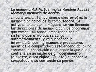 La memoria R.A.M. (del inglés Random Access Memory: memoria de acceso circunstancial, temporáneo o aleatorio) es la memoria principal de la computadora. Se activa al encender la máquina, se van llenando las direcciones de memoria con los programas que vamos utilizando, empezando por el sistema operativo que se carga automáticamente, y va guardando la información que ingresamos o procesamos mientras la computadora está encendida. Si no tenemos la precaución de guardar lo que ella contiene en un medio de almacenamiento (diskette, disco rígido, CD, etc.) al apagar la computadora su contenido se pierde. 