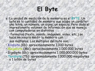 El Byte La unidad de medición de la memoria es el  BYTE . Un byte es la cantidad de memoria que ocupa un carácter: una letra, un número, un signo, un espacio. Pero dado el impresionante volumen de información que se maneja con computadoras en distintos formatos (texto, sonido, imágenes, video, etc.) se  hace necesario medir la memoria con sus múltiplos. Los múltiplos del byte son: •  Kilobyte  (Kb): aproximadamente 1.000 bytes •  Megabyte  (Mb): aproximadamente 1.000.000 bytes •  Gigabyte  (Gb): aproximadamente 1.000.000.000 bytes •  Terabyte  (Tb): aproximadamente 1.000.000 megabytes o 1 billón de bytes 
