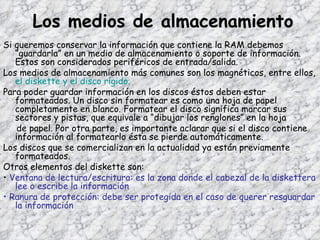 Los medios de almacenamiento Si queremos conservar la información que contiene la RAM debemos “guardarla” en un medio de almacenamiento o soporte de información. Estos son considerados periféricos de entrada/salida. Los medios de almacenamiento más comunes son los magnéticos, entre ellos,  el diskette y el disco rígido. Para poder guardar información en los discos éstos deben estar formateados. Un disco sin formatear es como una hoja de papel completamente en blanco. Formatear el disco significa marcar sus sectores y pistas, que equivale a “dibujar los renglones” en la hoja de papel. Por otra parte, es importante aclarar que si el disco contiene información al formatearlo ésta se pierde automáticamente. Los discos que se comercializan en la actualidad ya están previamente formateados. Otros elementos del diskette son: •  Ventana de lectura/escritura: es la zona donde el cabezal de la diskettera lee o escribe la información •  Ranura de protección: debe ser protegida en el caso de querer resguardar la información 