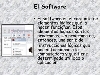 El Software El software es el conjunto de elementos lógicos que la hacen funcionar. Esos elementos lógicos son los programas. Un programa es, entonces, una serie de instrucciones lógicas que hacen funcionar a la computadora y que tiene determinada utilidad o aplicación. 