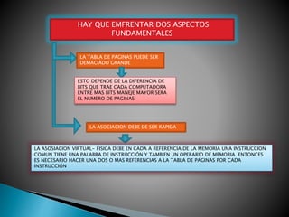HAY QUE EMFRENTAR DOS ASPECTOS
FUNDAMENTALES
LA TABLA DE PAGINAS PUEDE SER
DEMACIADO GRANDE
ESTO DEPENDE DE LA DIFERENCIA DE
BITS QUE TRAE CADA COMPUTADORA
ENTRE MAS BITS MANEJE MAYOR SERA
EL NUMERO DE PAGINAS
LA ASOCIACION DEBE DE SER RAPIDA
LA ASOSIACION VIRTUAL- FISICA DEBE EN CADA A REFERENCIA DE LA MEMORIA UNA INSTRUCCION
COMUN TIENE UNA PALABRA DE INSTRUCCIÓN Y TAMBIEN UN OPERARIO DE MEMORIA ENTONCES
ES NECESARIO HACER UNA DOS O MAS REFERENCIAS A LA TABLA DE PAGINAS POR CADA
INSTRUCCIÓN
 