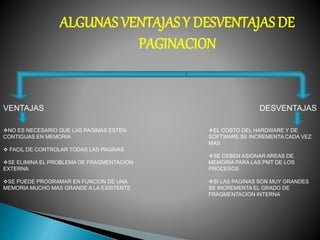 ALGUNAS VENTAJAS Y DESVENTAJAS DE
PAGINACION
VENTAJAS DESVENTAJAS
NO ES NECESARIO QUE LAS PAGINAS ESTEN
CONTIGUAS EN MEMORIA
 FACIL DE CONTROLAR TODAS LAS PAGINAS
SE ELIMINA EL PROBLEMA DE FRAGMENTACION
EXTERNA
SE PUEDE PROGRAMAR EN FUNCION DE UNA
MEMORIA MUCHO MAS GRANDE A LA EXISTENTE
EL COSTO DEL HARDWARE Y DE
SOFTWARE SE INCREMENTA CADA VEZ
MAS
SE DEBEN ASIGNAR AREAS DE
MEMORIA PARA LAS PMT DE LOS
PROCESOS
SI LAS PAGINAS SON MUY GRANDES
SE INCREMENTA EL GRADO DE
FRAGMENTACION INTERNA
 