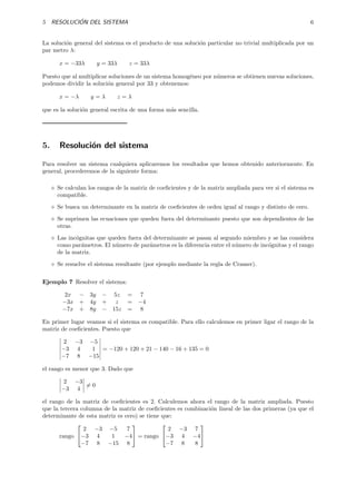 5 RESOLUCI ´ON DEL SISTEMA 6
La soluci´on general del sistema es el producto de una soluci´on particular no trivial multiplicada por un
par metro λ:
x = −33λ y = 33λ z = 33λ
Puesto que al multiplicar soluciones de un sistema homog´eneo por n´umeros se obtienen nuevas soluciones,
podemos dividir la soluci´on general por 33 y obtenemos:
x = −λ y = λ z = λ
que es la soluci´on general escrita de una forma m´as sencilla.
5. Resoluci´on del sistema
Para resolver un sistema cualquiera aplicaremos los resultados que hemos obtenido anteriormente. En
general, procederemos de la siguiente forma:
Se calculan los rangos de la matriz de coeﬁcientes y de la matriz ampliada para ver si el sistema es
compatible.
Se busca un determinante en la matriz de coeﬁcientes de orden igual al rango y distinto de cero.
Se suprimen las ecuaciones que queden fuera del determinante puesto que son dependientes de las
otras.
Las inc´ognitas que queden fuera del determinante se pasan al segundo miembro y se las considera
como par´ametros. El n´umero de par´ametros es la diferencia entre el n´umero de inc´ognitas y el rango
de la matriz.
Se resuelve el sistema resultante (por ejemplo mediante la regla de Cramer).
Ejemplo 7 Resolver el sistema:
2x − 3y − 5z = 7
−3x + 4y + z = −4
−7x + 8y − 15z = 8
En primer lugar veamos si el sistema es compatible. Para ello calculemos en primer ligar el rango de la
matriz de coeﬁcientes. Puesto que
2 −3 −5
−3 4 1
−7 8 −15
= −120 + 120 + 21 − 140 − 16 + 135 = 0
el rango es menor que 3. Dado que
2 −3
−3 4
= 0
el rango de la matriz de coeﬁcientes es 2. Calculemos ahora el rango de la matriz ampliada. Puesto
que la tercera columna de la matriz de coeﬁcientes es combinaci´on lineal de las dos primeras (ya que el
determinante de esta matriz es cero) se tiene que:
rango


2 −3 −5 7
−3 4 1 −4
−7 8 −15 8

 = rango


2 −3 7
−3 4 −4
−7 8 8


 