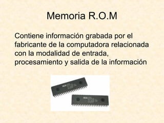 Memoria R.O.M
Contiene información grabada por el
fabricante de la computadora relacionada
con la modalidad de entrada,
procesamiento y salida de la información
 