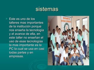 sistemassistemas
 Este es uno de losEste es uno de los
talleres mas importantestalleres mas importantes
de la institución porquede la institución porque
nos enseña la tecnologíanos enseña la tecnología
y el avance de ella, eny el avance de ella, en
este taller no enseñan eleste taller no enseñan el
uso de esas tecnologíasuso de esas tecnologías
la mas importante es lala mas importante es la
PC la cual se usa en casiPC la cual se usa en casi
todas partes y entodas partes y en
empresas.empresas.
 