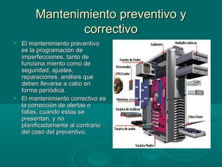 Mantenimiento preventivo yMantenimiento preventivo y
correctivocorrectivo
 El mantenimiento preventivoEl mantenimiento preventivo
es la programación dees la programación de
imperfecciones, tanto deimperfecciones, tanto de
funciona miento como defunciona miento como de
seguridad, ajustes,seguridad, ajustes,
reparaciones, análisis quereparaciones, análisis que
deben llevarse a cabo endeben llevarse a cabo en
forma periódica.forma periódica.
 El mantenimiento correctivo esEl mantenimiento correctivo es
la corrección de alertas ola corrección de alertas o
fallas, cuando estas sefallas, cuando estas se
presentan, y nopresentan, y no
planificadamente al contrarioplanificadamente al contrario
del caso del preventivo.del caso del preventivo.
 