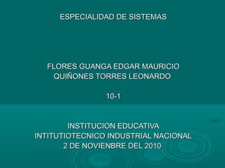 ESPECIALIDAD DE SISTEMASESPECIALIDAD DE SISTEMAS
FLORES GUANGA EDGAR MAURICIOFLORES GUANGA EDGAR MAURICIO
QUIÑONES TORRES LEONARDOQUIÑONES TORRES LEONARDO
10-110-1
INSTITUCION EDUCATIVAINSTITUCION EDUCATIVA
INTITUTIOTECNICO INDUSTRIAL NACIONALINTITUTIOTECNICO INDUSTRIAL NACIONAL
2 DE NOVIENBRE DEL 20102 DE NOVIENBRE DEL 2010
 